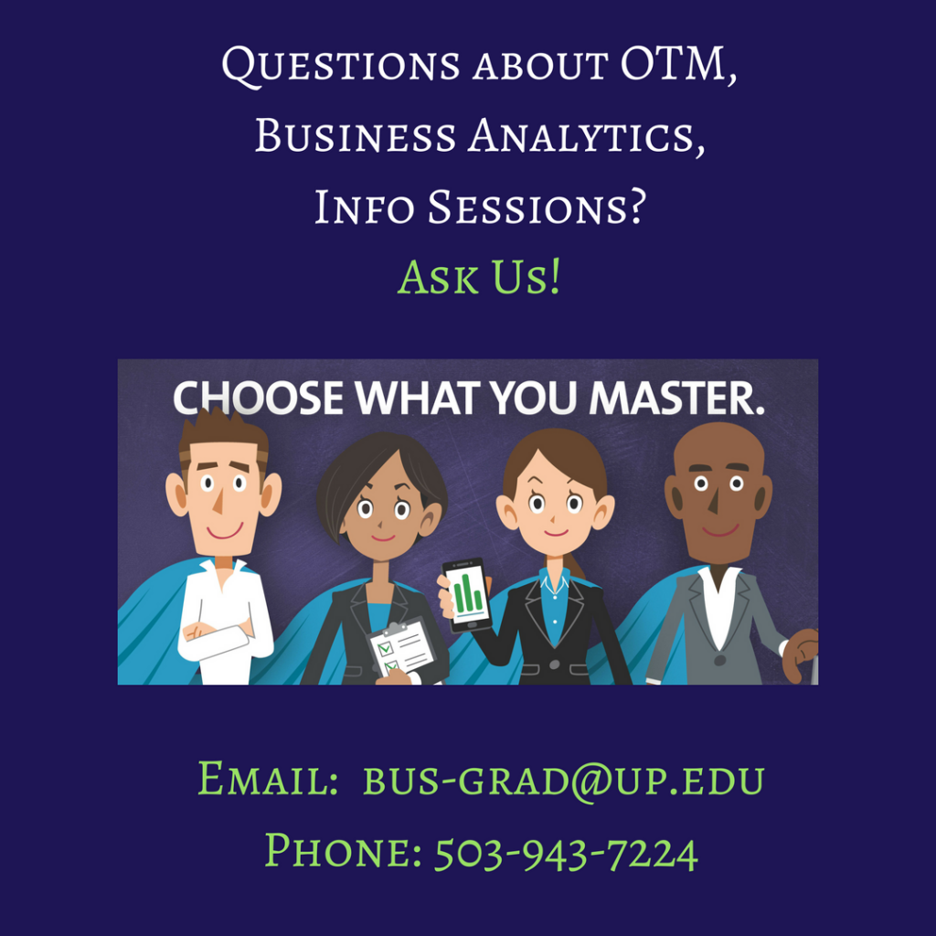 Questions about OTM, Business Analytics, Info Sessions? Ask us. Email us at bus-grad@up.edu or call us at 503-943-7224